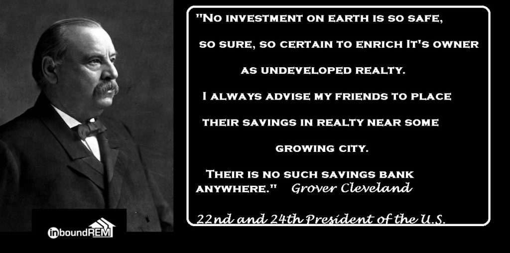 Grover Cleveland Quote: No investment on earth is so safe, so sure so certain to enrich its owner as undeveloped realty. I always advise my friends to place their savings in realty near some growing city. There is no such savings bank anywhere