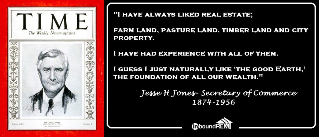 Jesse.H. Jones Real Estate Quote: " I have always liked Real Estate; Farm land,pasture land, and city property. i have had expereince with all of them. I guess I just naturally like the good earth. The foundation of all our wealth."