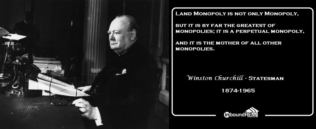 Winston Churchill Quote: Land Monopoly is not only Monopoly, But it is bar far the greatest of Monopolies: it is a perpetual monopoly, and it is the mother of all other monopolies.