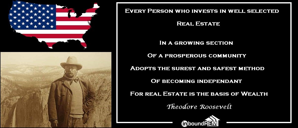Theodore Roosevelt Real Estate Quote: Every Person who invests in well selected real estate, ina growing section of a prosperous community. Adopts the surest and safest method of becoming independent. For real estate is the basis of wealth.